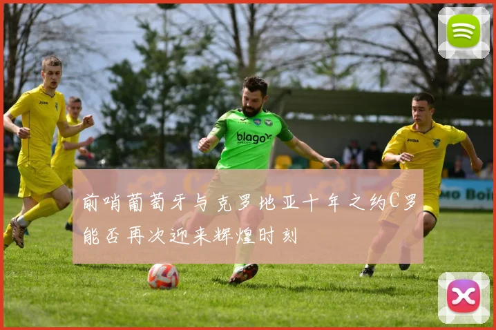 前哨葡萄牙与克罗地亚十年之约C罗能否再次迎来辉煌时刻