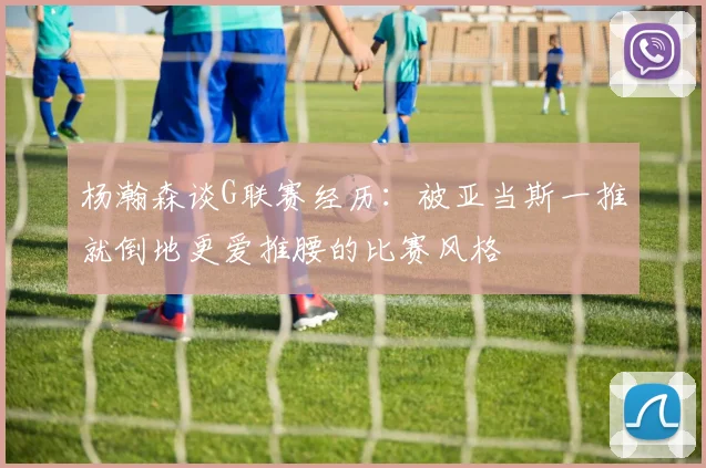 杨瀚森谈G联赛经历：被亚当斯一推就倒地更爱推腰的比赛风格