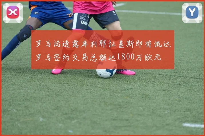 罗马诺透露库利耶拉基斯即将抵达罗马签约交易总额达1800万欧元