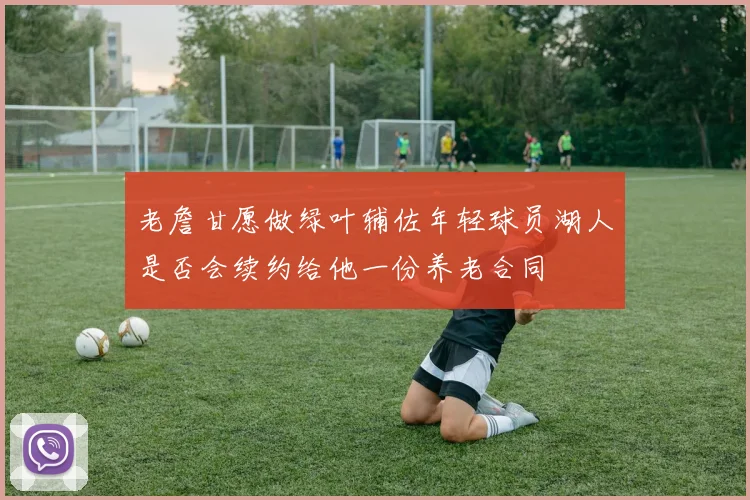 老詹甘愿做绿叶辅佐年轻球员湖人是否会续约给他一份养老合同