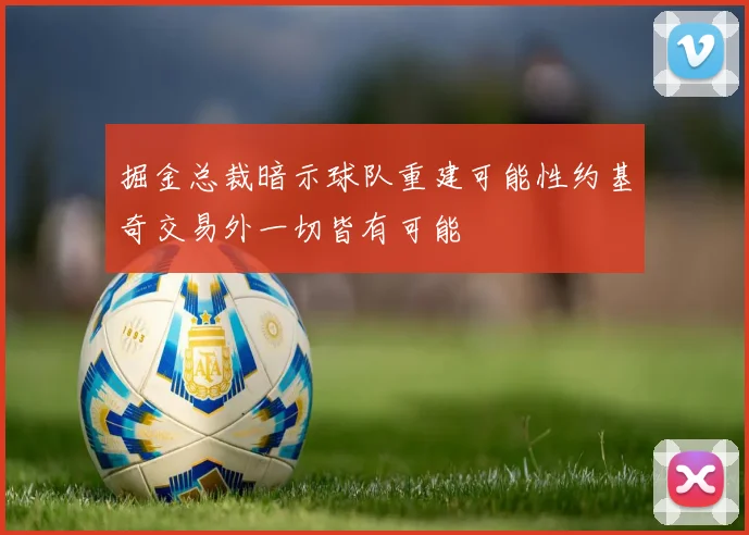 掘金总裁暗示球队重建可能性约基奇交易外一切皆有可能