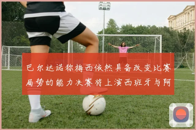 巴尔达诺称梅西依然具备改变比赛局势的能力决赛将上演西班牙与阿根廷对决