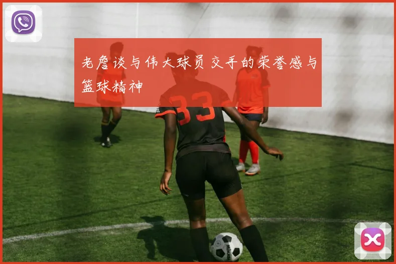 老詹谈与伟大球员交手的荣誉感与篮球精神