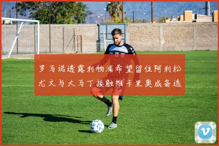 罗马诺透露利物浦希望留住阿利松尤文与大马丁接触维卡里奥成备选