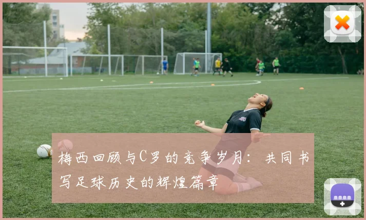 梅西回顾与C罗的竞争岁月：共同书写足球历史的辉煌篇章