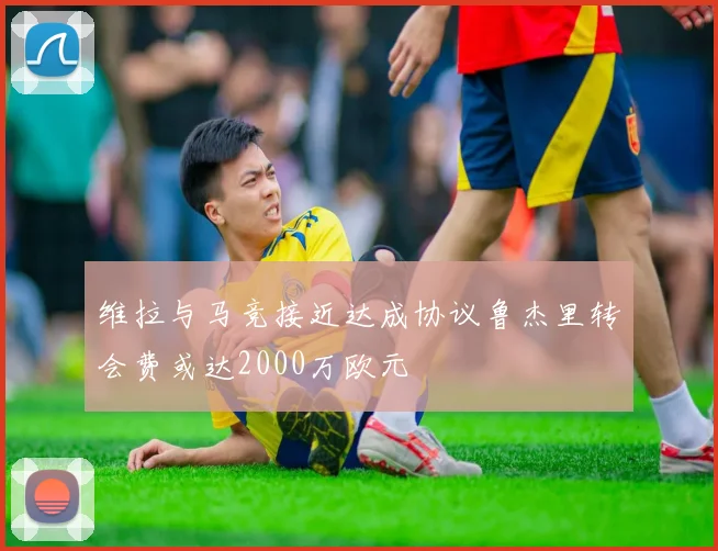 维拉与马竞接近达成协议鲁杰里转会费或达2000万欧元