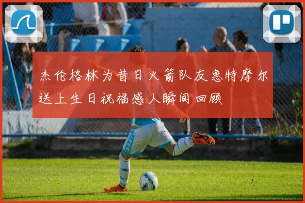 杰伦格林为昔日火箭队友惠特摩尔送上生日祝福感人瞬间回顾