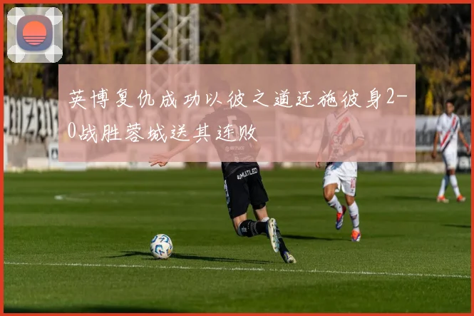 英博复仇成功以彼之道还施彼身2-0战胜蓉城送其连败