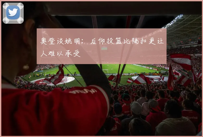 奥登谈姚明：后仰投篮比隔扣更让人难以承受