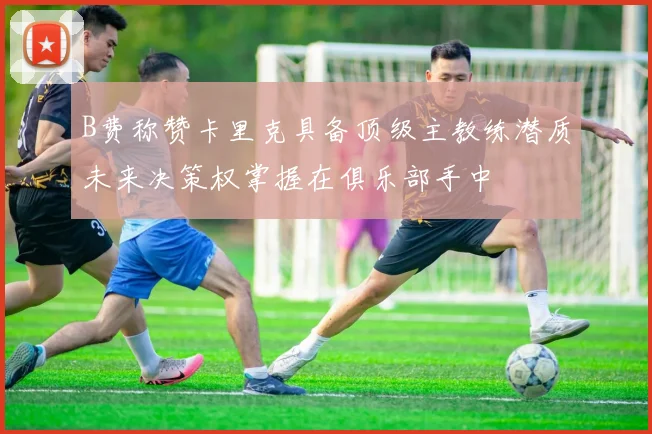 B费称赞卡里克具备顶级主教练潜质未来决策权掌握在俱乐部手中