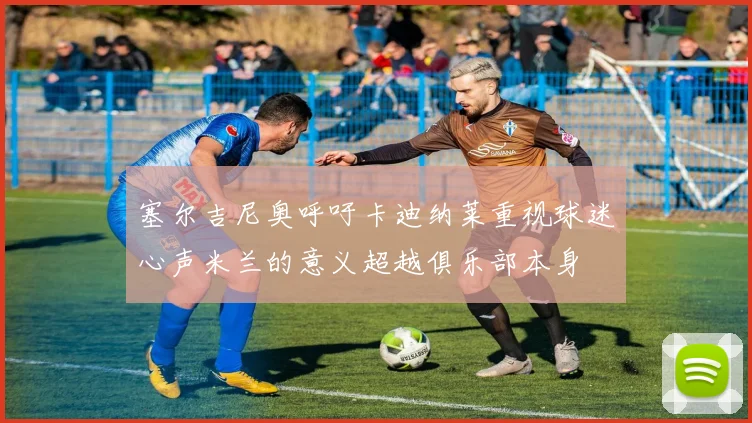 塞尔吉尼奥呼吁卡迪纳莱重视球迷心声米兰的意义超越俱乐部本身