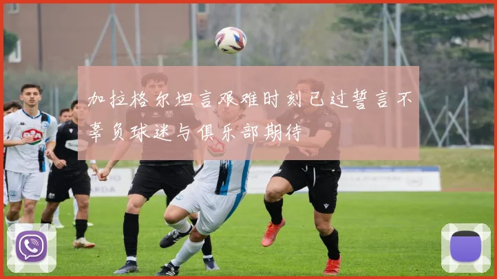 加拉格尔坦言艰难时刻已过誓言不辜负球迷与俱乐部期待