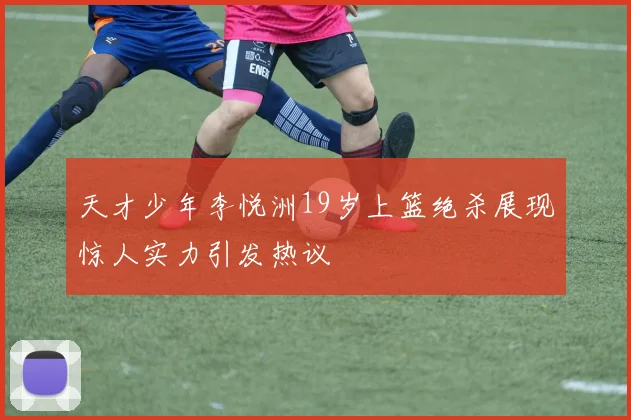 天才少年李悦洲19岁上篮绝杀展现惊人实力引发热议