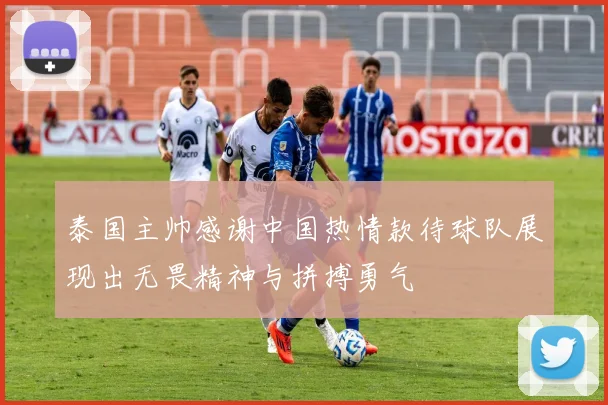 泰国主帅感谢中国热情款待球队展现出无畏精神与拼搏勇气