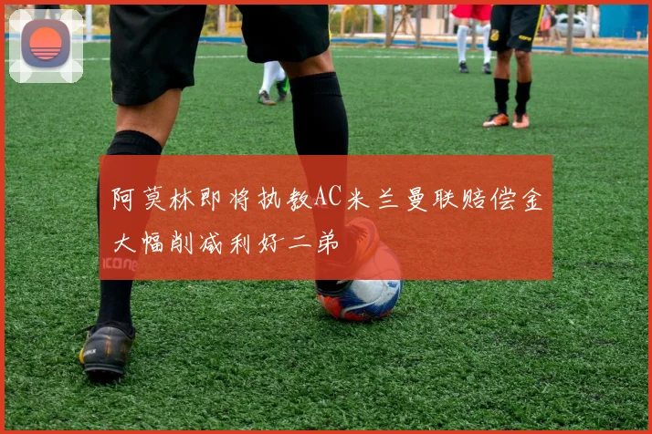 阿莫林即将执教AC米兰曼联赔偿金大幅削减利好二弟