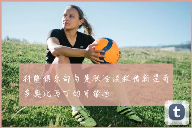 科隆俱乐部与曼联洽谈租借新星奇多奥比马丁的可能性
