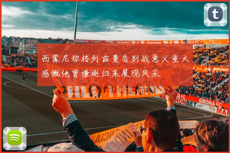 西蒙尼称格列兹曼告别战意义重大感慨他曾谦逊归来展现风采