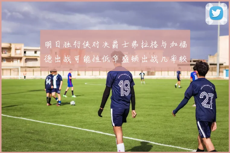 明日独行侠对决爵士弗拉格与加福德出战可能性低华盛顿出战几率较高