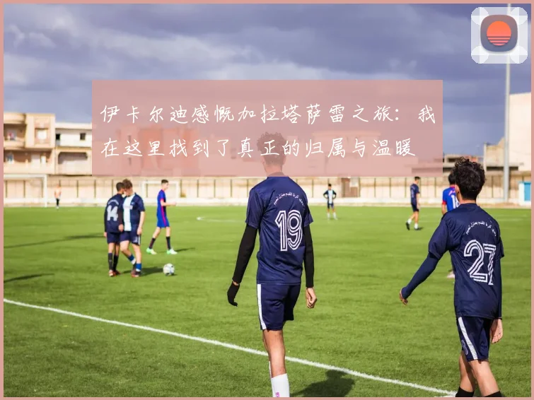 伊卡尔迪感慨加拉塔萨雷之旅：我在这里找到了真正的归属与温暖