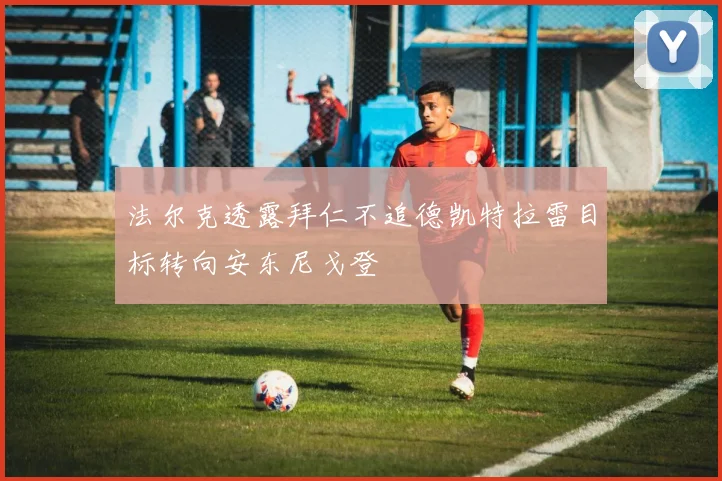法尔克透露拜仁不追德凯特拉雷目标转向安东尼戈登