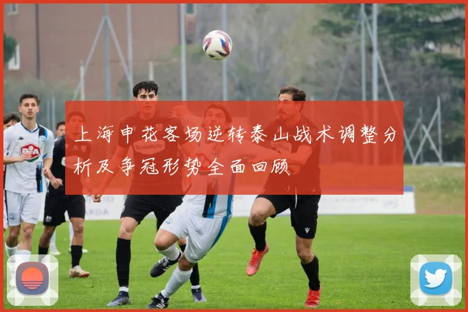 上海申花客场逆转泰山战术调整分析及争冠形势全面回顾