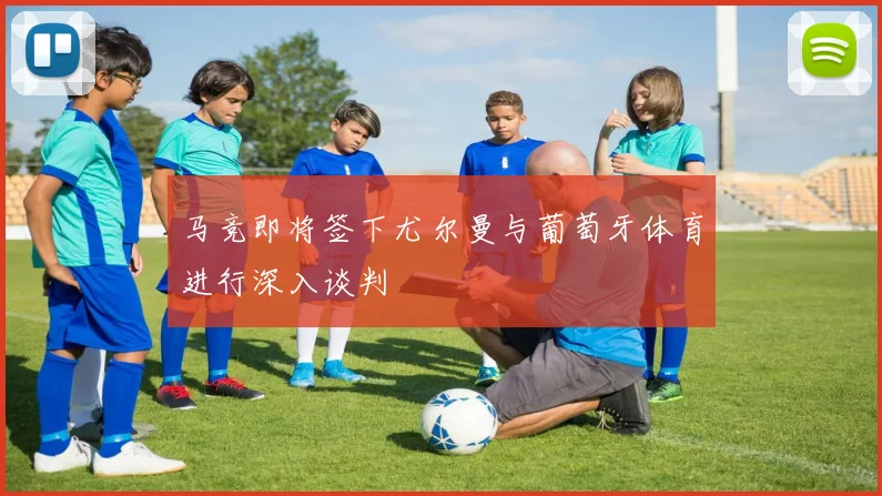 马竞即将签下尤尔曼与葡萄牙体育进行深入谈判