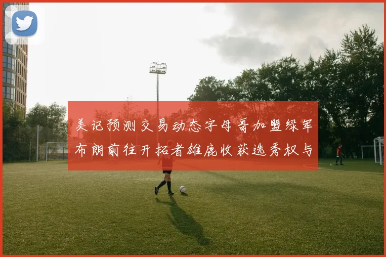 美记预测交易动态字母哥加盟绿军布朗前往开拓者雄鹿收获选秀权与年轻球员
