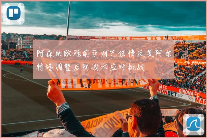 阿森纳欧冠前萨利巴伤情反复阿尔特塔调整后防战术应对挑战
