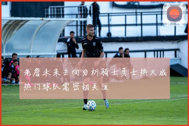 老詹未来去向分析骑士勇士热火成热门球队需密切关注