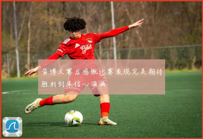 黄博文赛后感慨比赛表现完美期待胜利到来信心满满