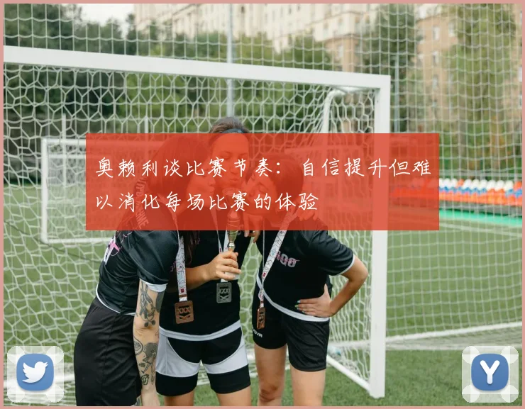 奥赖利谈比赛节奏：自信提升但难以消化每场比赛的体验