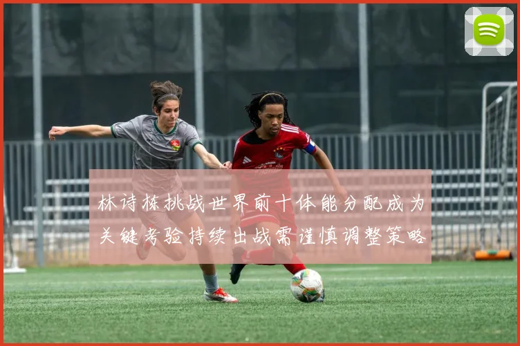 林诗栋挑战世界前十体能分配成为关键考验持续出战需谨慎调整策略