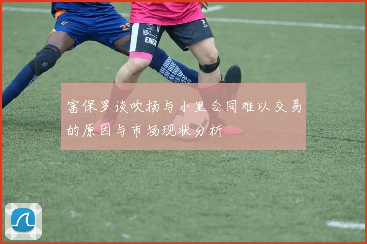 富保罗谈吹杨与小里合同难以交易的原因与市场现状分析