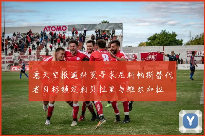 意天空报道科莫寻求尼科帕斯替代者目标锁定利贝拉里与维尔加拉