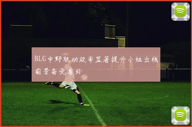 BLG中野联动效率显著提升小组出线前景备受看好