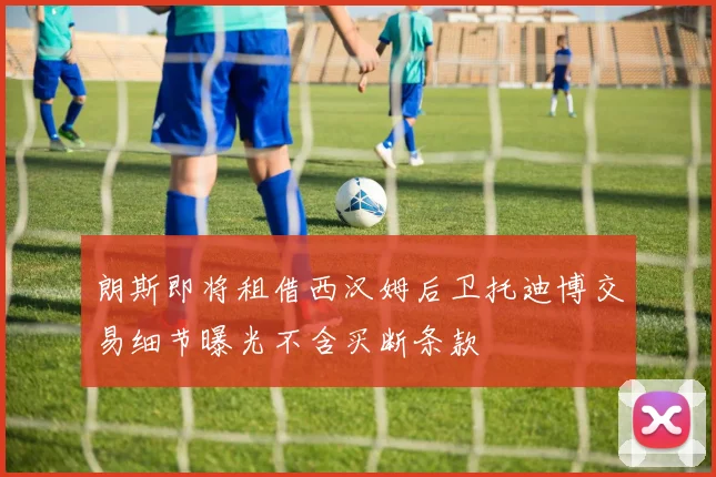 朗斯即将租借西汉姆后卫托迪博交易细节曝光不含买断条款